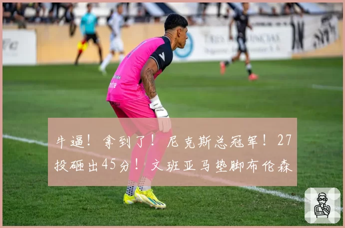 牛逼!拿到了!尼克斯总冠军!27投砸出45分!文班亚马垫脚布伦森...