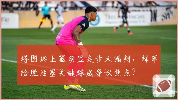 塔图姆上篮明显走步未漏判，绿军险胜活塞关键球成争议焦点？