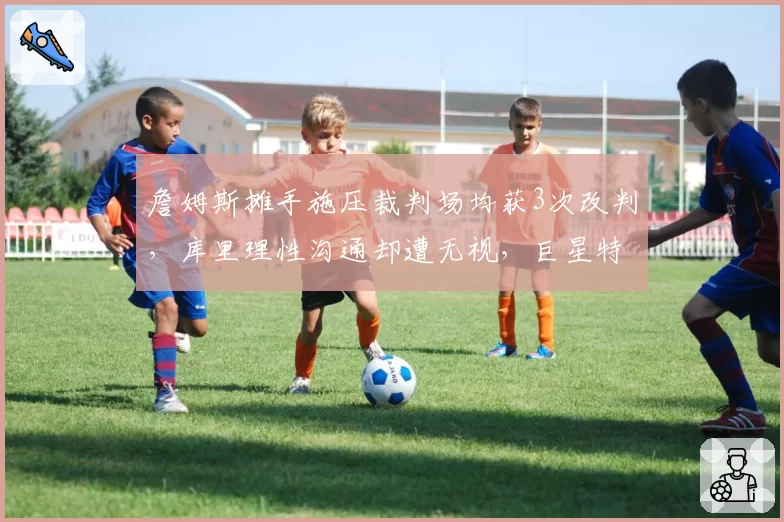 詹姆斯摊手施压裁判场均获3次改判，库里理性沟通却遭无视，巨星特权差距明显