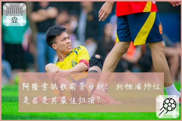 阿隆索执教前景分析:利物浦帅位是否是其最佳归宿?