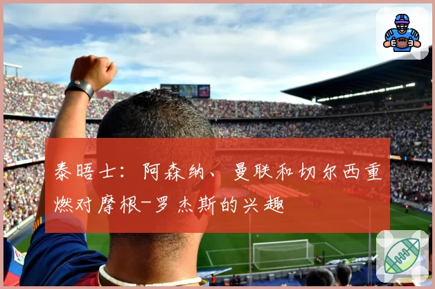 泰晤士:阿森纳、曼联和切尔西重燃对摩根-罗杰斯的兴趣