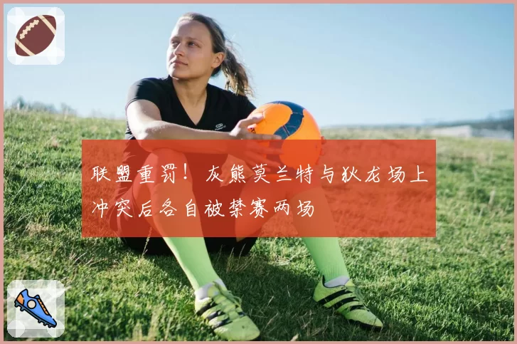 联盟重罚!灰熊莫兰特与狄龙场上冲突后各自被禁赛两场
