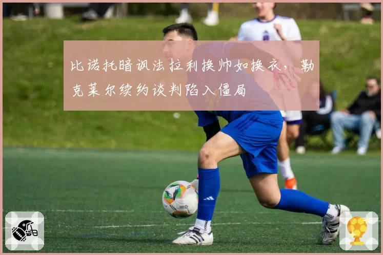比诺托暗讽法拉利换帅如换衣，勒克莱尔续约谈判陷入僵局