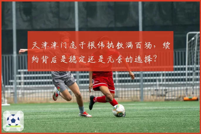 天津津门虎于根伟执教满百场,续约背后是稳定还是无奈的选择?