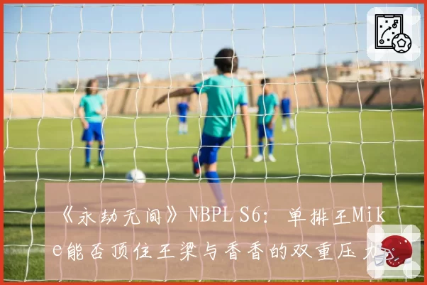 《永劫无间》NBPL S6：单排王Mike能否顶住王梁与香香的双重压力？