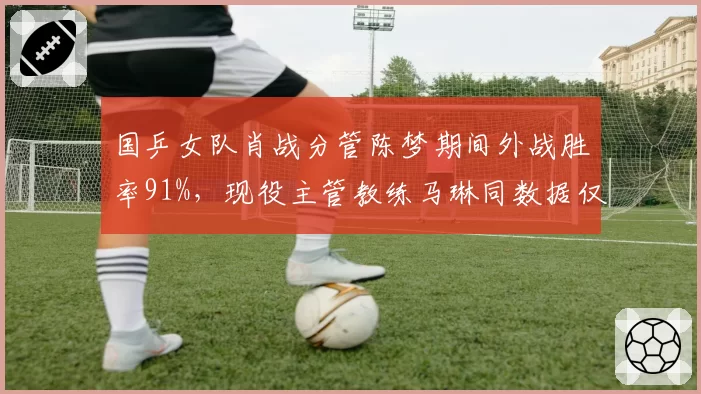 国乒女队肖战分管陈梦期间外战胜率91%，现役主管教练马琳同数据仅74%差距明显