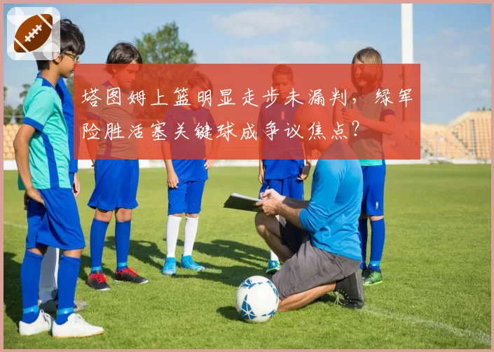 塔图姆上篮明显走步未漏判,绿军险胜活塞关键球成争议焦点?