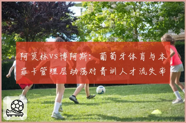 阿莫林vs博阿斯：葡萄牙体育与本菲卡管理层动荡对青训人才流失率影响的定量对比