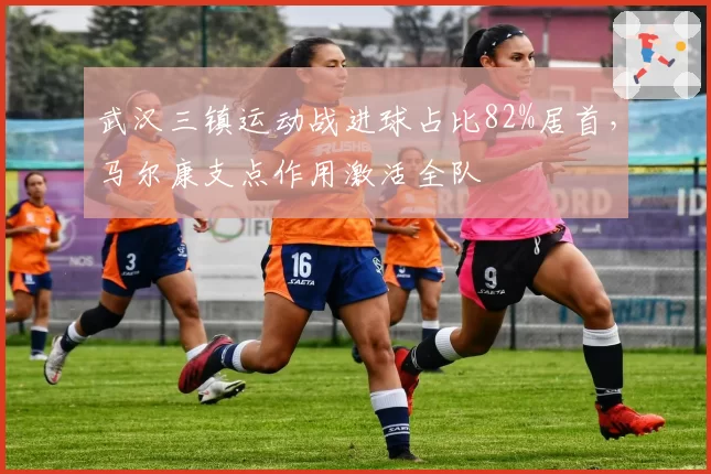 武汉三镇运动战进球占比82%居首,马尔康支点作用激活全队