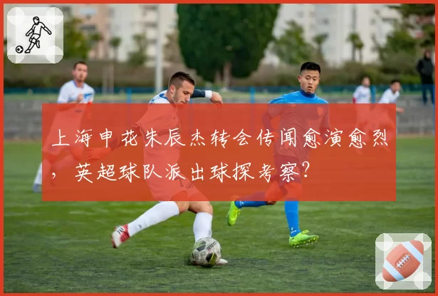上海申花朱辰杰转会传闻愈演愈烈，英超球队派出球探考察？