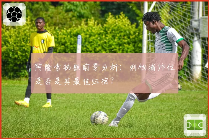 阿隆索执教前景分析:利物浦帅位是否是其最佳归宿?