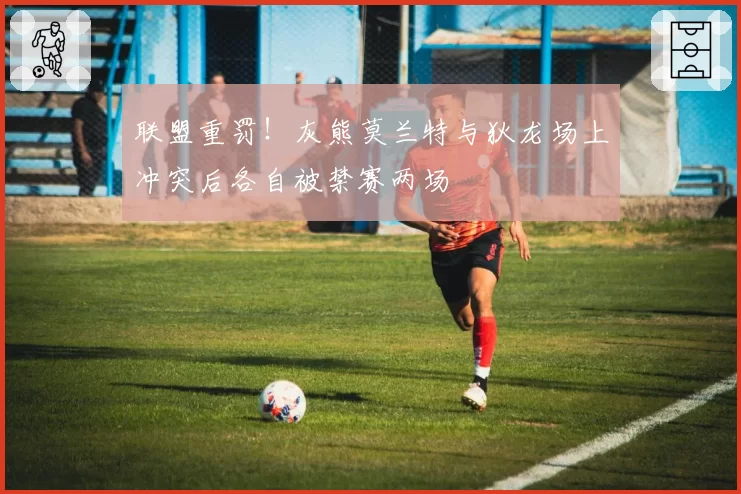 联盟重罚!灰熊莫兰特与狄龙场上冲突后各自被禁赛两场