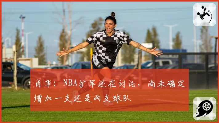肖华：NBA扩军还在讨论，尚未确定增加一支还是两支球队