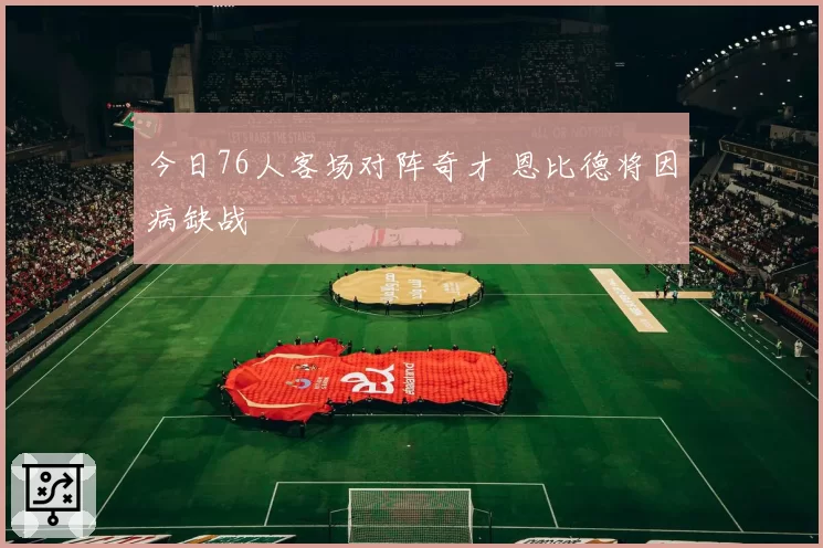 今日76人客场对阵奇才 恩比德将因病缺战