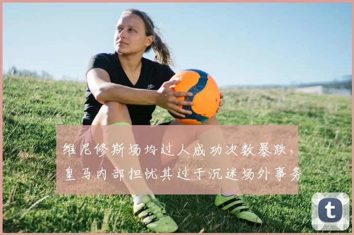 维尼修斯场均过人成功次数暴跌,皇马内部担忧其过于沉迷场外事务