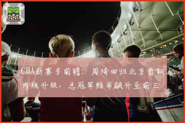 CBA新赛季前瞻：周琦回归北京首钢内线升级，总冠军赔率飙升至前三