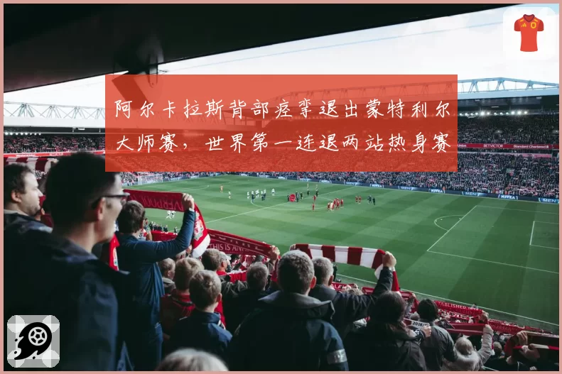 阿尔卡拉斯背部痉挛退出蒙特利尔大师赛,世界第一连退两站热身赛