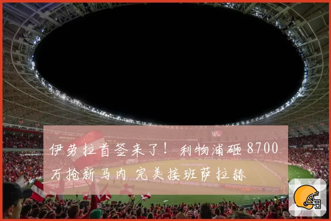 伊劳拉首签来了!利物浦砸 8700 万抢新马内 完美接班萨拉赫
