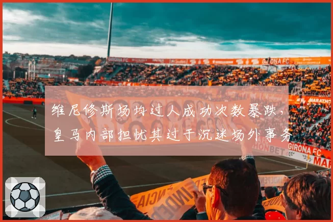 维尼修斯场均过人成功次数暴跌,皇马内部担忧其过于沉迷场外事务