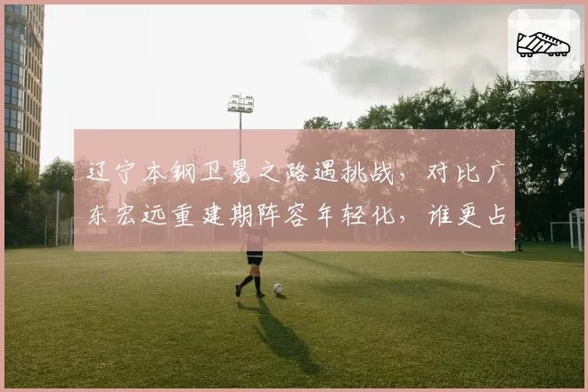 辽宁本钢卫冕之路遇挑战，对比广东宏远重建期阵容年轻化，谁更占优？