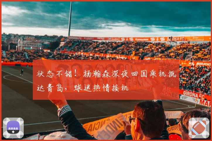 状态不错！杨瀚森深夜回国乘机抵达青岛，球迷热情接机