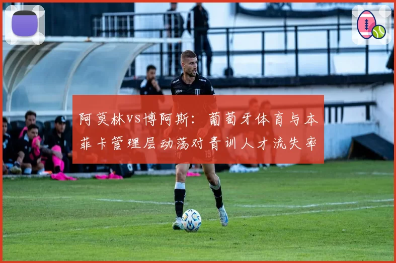 阿莫林vs博阿斯：葡萄牙体育与本菲卡管理层动荡对青训人才流失率影响的定量对比