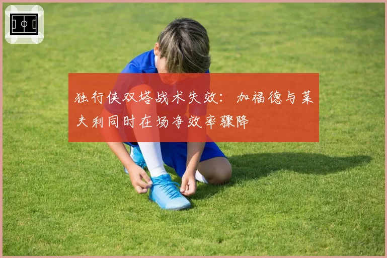 独行侠双塔战术失效：加福德与莱夫利同时在场净效率骤降