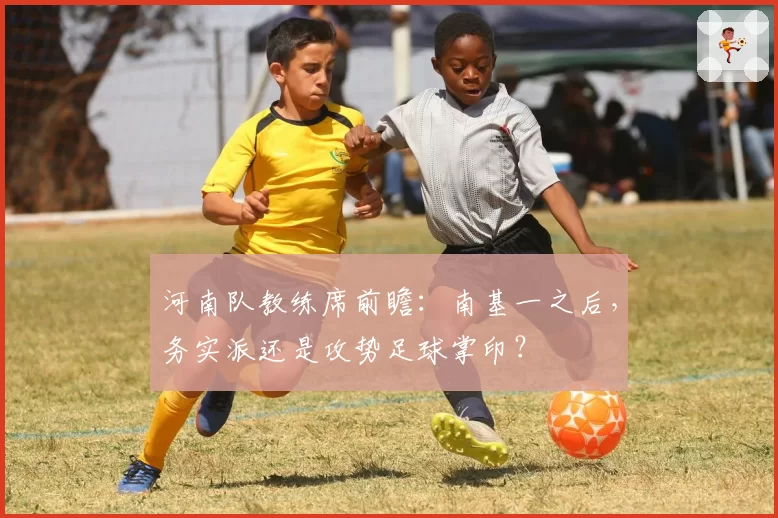 河南队教练席前瞻：南基一之后，务实派还是攻势足球掌印？