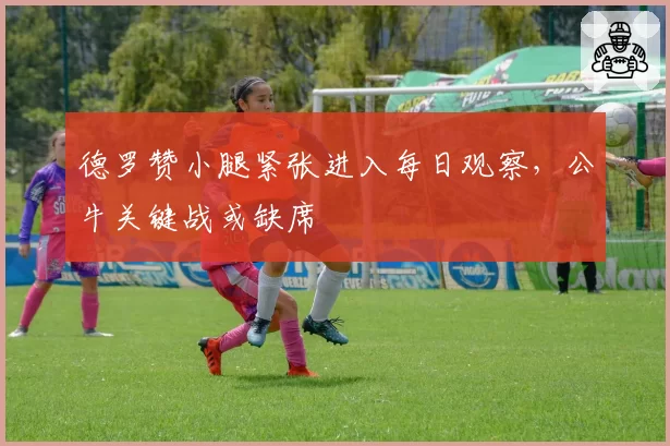 德罗赞小腿紧张进入每日观察，公牛关键战或缺席