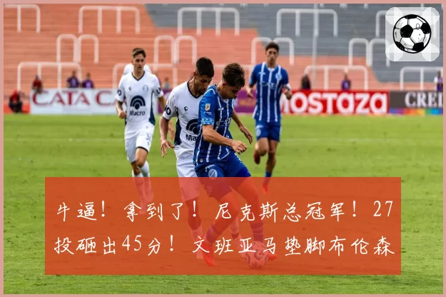 牛逼!拿到了!尼克斯总冠军!27投砸出45分!文班亚马垫脚布伦森...