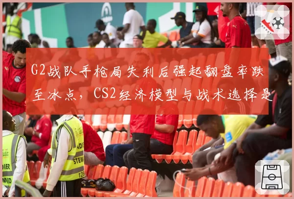 G2战队手枪局失利后强起翻盘率跌至冰点,CS2经济模型与战术选择是否脱节?