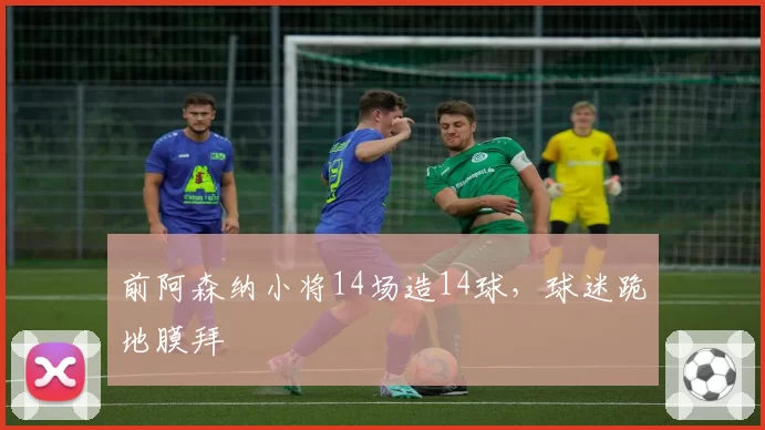前阿森纳小将14场造14球，球迷跪地膜拜
