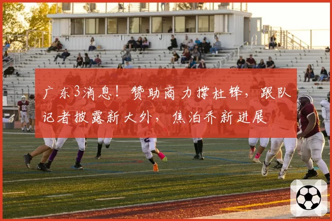 广东3消息!赞助商力撑杜锋,跟队记者披露新大外,焦泊乔新进展