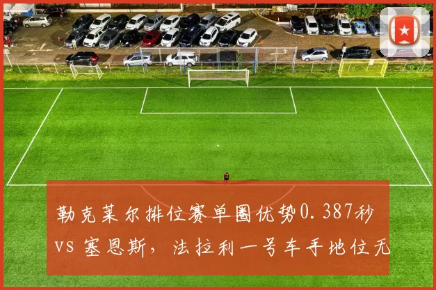勒克莱尔排位赛单圈优势0.387秒 vs 塞恩斯，法拉利一号车手地位无可撼动