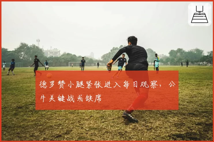 德罗赞小腿紧张进入每日观察，公牛关键战或缺席