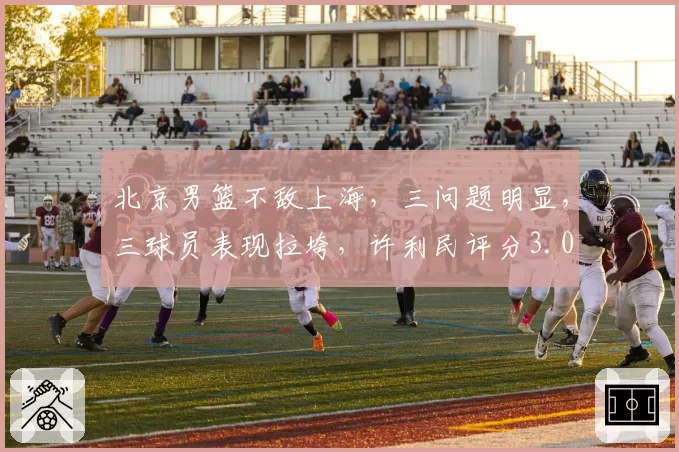 北京男篮不敌上海,三问题明显,三球员表现拉垮,许利民评分3.0