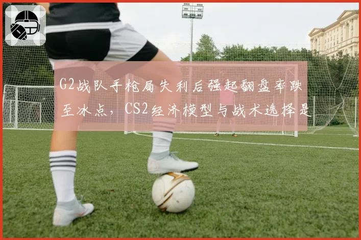 G2战队手枪局失利后强起翻盘率跌至冰点，CS2经济模型与战术选择是否脱节？