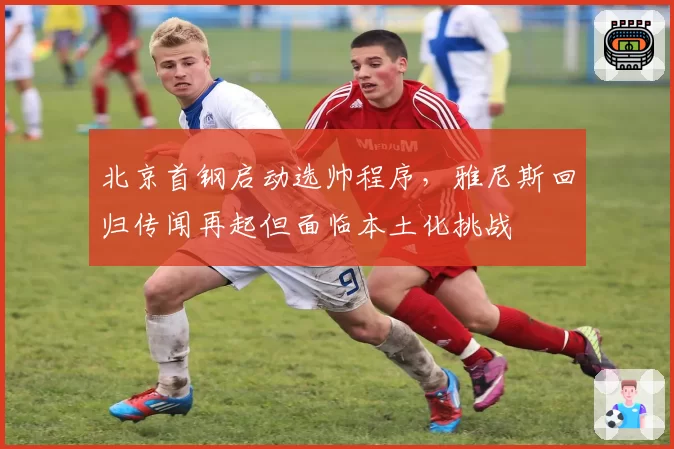 北京首钢启动选帅程序,雅尼斯回归传闻再起但面临本土化挑战