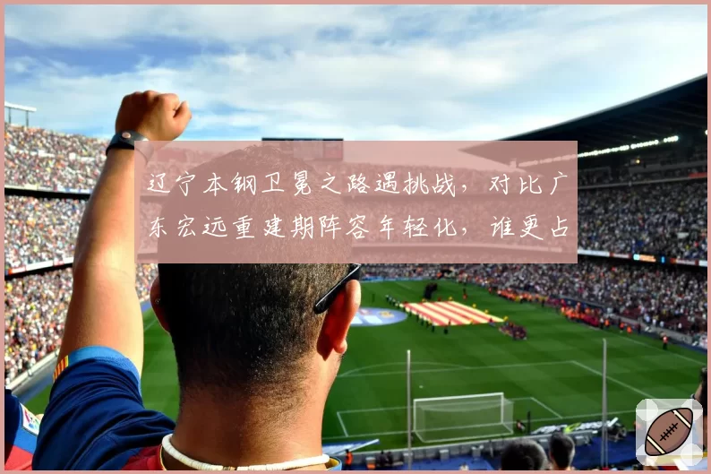 辽宁本钢卫冕之路遇挑战，对比广东宏远重建期阵容年轻化，谁更占优？