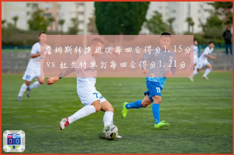 詹姆斯转换进攻每回合得分1.15分 vs 杜兰特单打每回合得分1.21分,老将巨星球效率对比