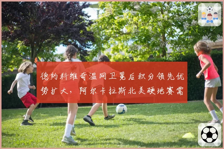 德约科维奇温网卫冕后积分领先优势扩大，阿尔卡拉斯北美硬地赛需抢分