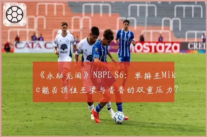 《永劫无间》NBPL S6：单排王Mike能否顶住王梁与香香的双重压力？