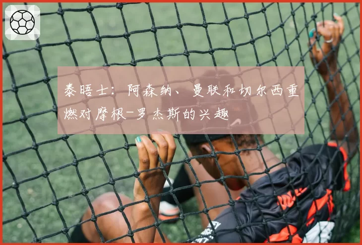 泰晤士:阿森纳、曼联和切尔西重燃对摩根-罗杰斯的兴趣