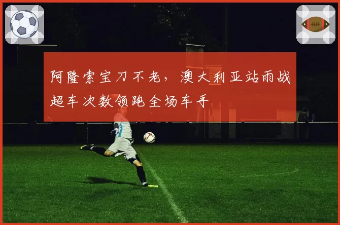 阿隆索宝刀不老，澳大利亚站雨战超车次数领跑全场车手