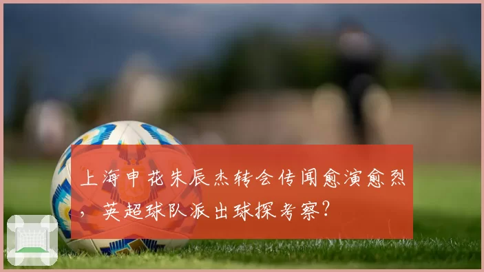 上海申花朱辰杰转会传闻愈演愈烈,英超球队派出球探考察?