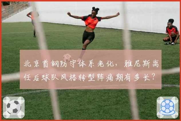 北京首钢防守体系老化，雅尼斯离任后球队风格转型阵痛期有多长？