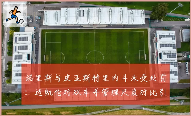 诺里斯与皮亚斯特里内斗未受处罚:迈凯伦对双车手管理尺度对比引质疑