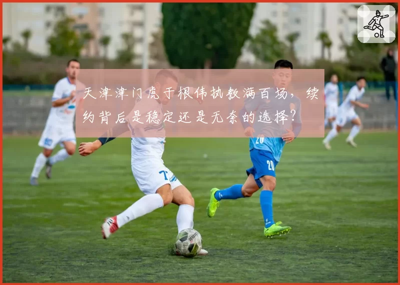 天津津门虎于根伟执教满百场,续约背后是稳定还是无奈的选择?