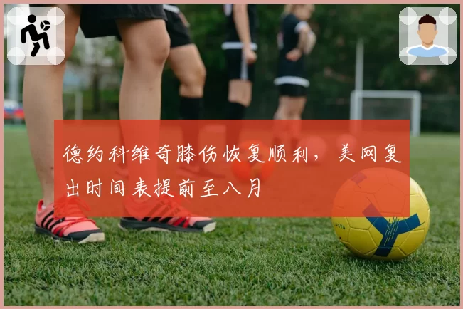德约科维奇膝伤恢复顺利，美网复出时间表提前至八月