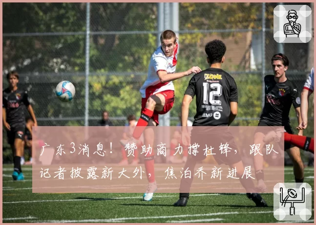 广东3消息!赞助商力撑杜锋,跟队记者披露新大外,焦泊乔新进展